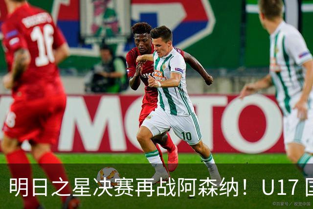 明日之星决赛再战阿森纳！U17 国足主帅浮嶋敏直言：非常期待这场对决