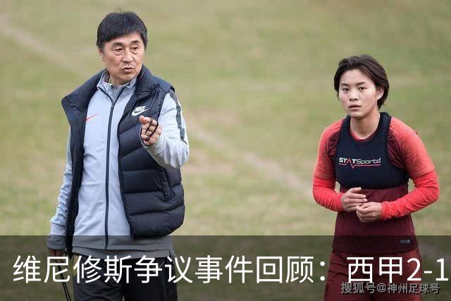 维尼修斯争议事件回顾：西甲2-1绝杀背后的战术与情感交织